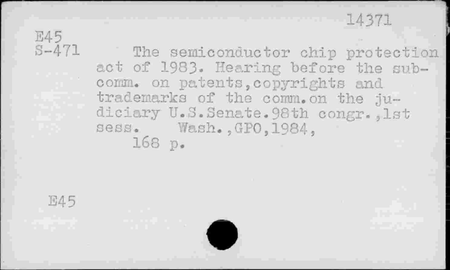 ﻿E45
8-471
14371
The semiconductor chip protection act of 1983- Hearing before the subcomm. on patents,copyrights and trademarks of the comm.on the judiciary U.S.Senate.98th congr.,1st sess. Wash.,GPO,1984,
168 p.
S45